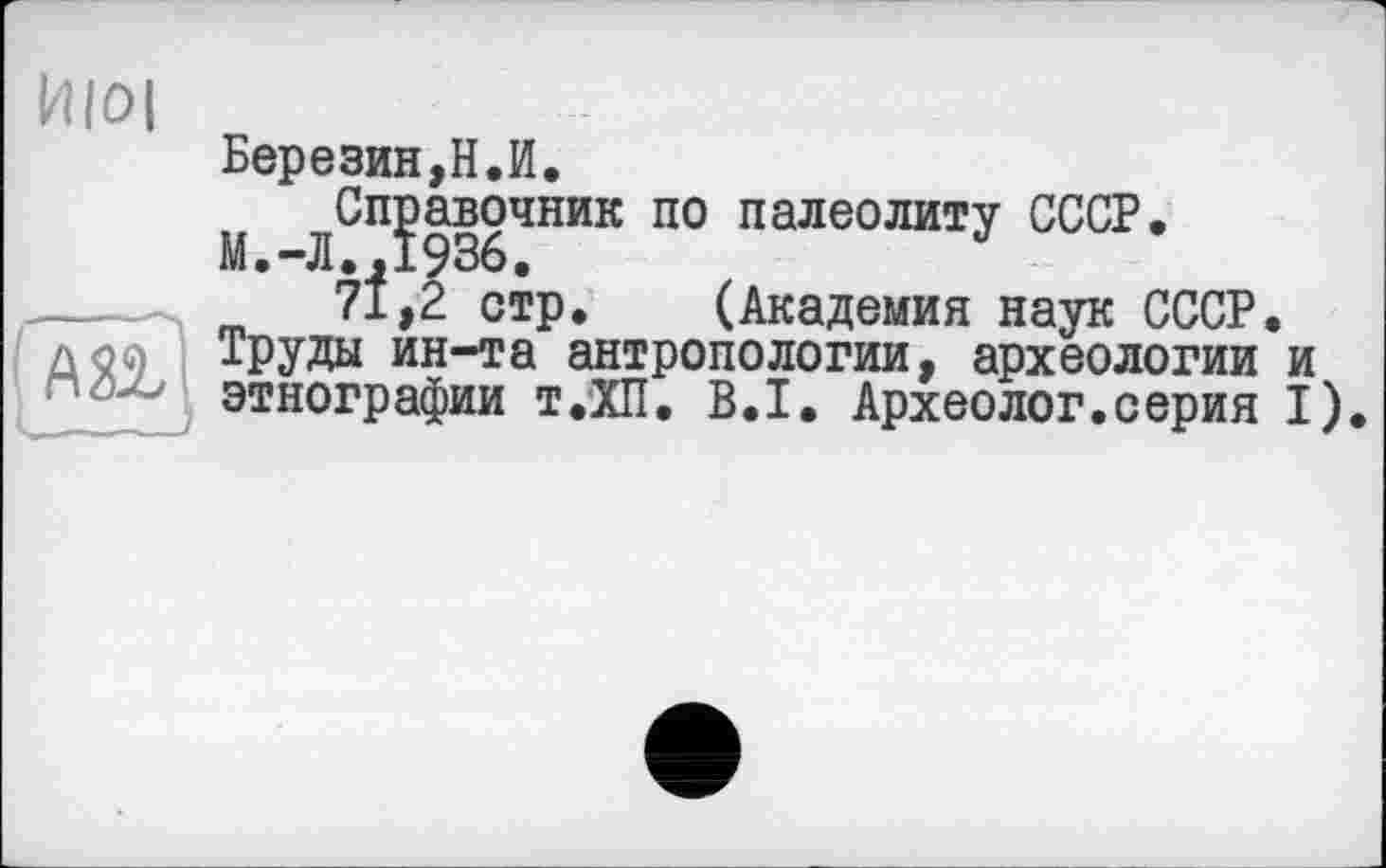 ﻿Березин,Н.И.
Справочник по палеолиту СССР.
М.-Л.,1936.
71,2 стр. (Академия наук СССР. Труды ин-та антропологии, археологии и этнографии т.ХП. B.I. Археолог.серия I).